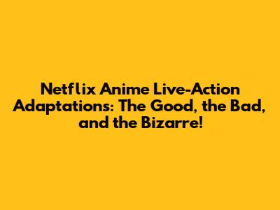 Netflix Anime Live-Action Adaptations: The Good, the Bad, and the Bizarre!