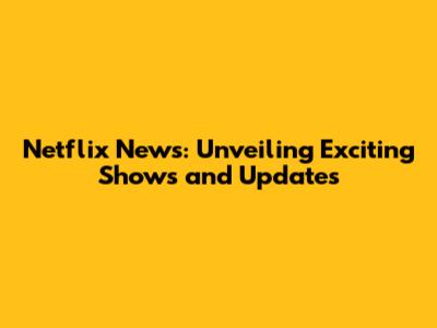 Netflix News: Unveiling Exciting Shows and Updates