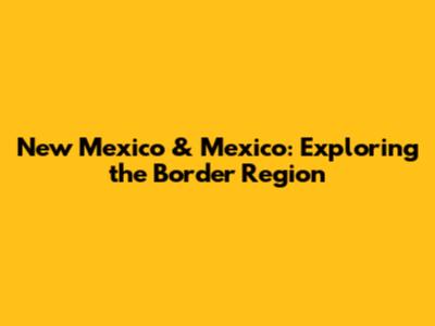 New Mexico & Mexico: Exploring the Border Region