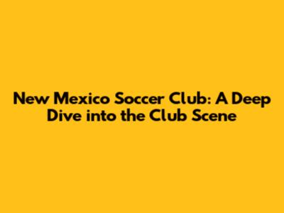 New Mexico Soccer Club: A Deep Dive into the Club Scene