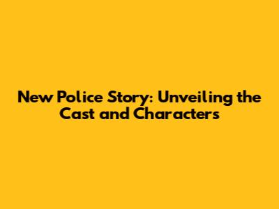 New Police Story: Unveiling the Cast and Characters