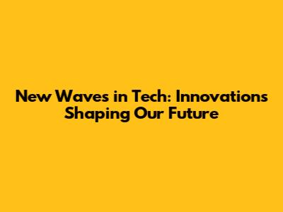 New Waves in Tech: Innovations Shaping Our Future