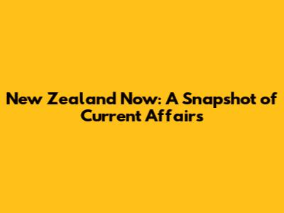 New Zealand Now: A Snapshot of Current Affairs