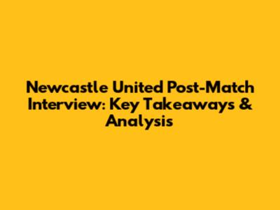 Newcastle United Post-Match Interview: Key Takeaways & Analysis