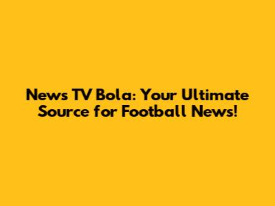 News TV Bola: Your Ultimate Source for Football News!