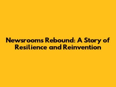 Newsrooms Rebound: A Story of Resilience and Reinvention