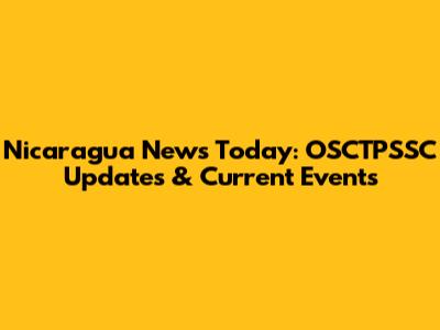 Nicaragua News Today: OSCTPSSC Updates & Current Events