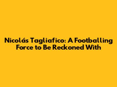 Nicolás Tagliafico: A Footballing Force to Be Reckoned With