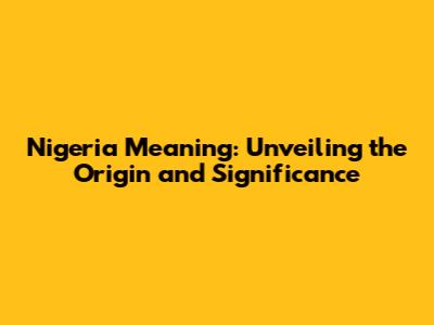 Nigeria Meaning: Unveiling the Origin and Significance