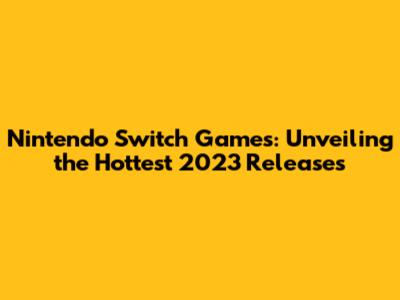 Nintendo Switch Games: Unveiling the Hottest 2023 Releases