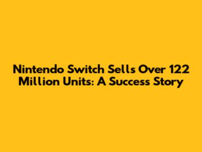 Nintendo Switch Sells Over 122 Million Units: A Success Story