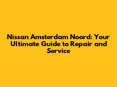 Nissan Amsterdam Noord: Your Ultimate Guide to Repair and Service