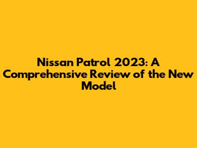 Nissan Patrol 2023: A Comprehensive Review of the New Model