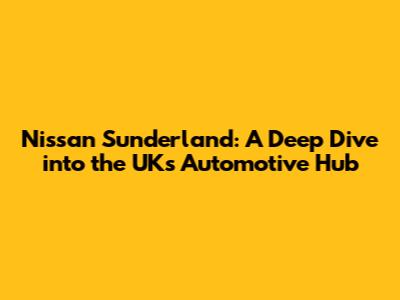 Nissan Sunderland: A Deep Dive into the UK's Automotive Hub