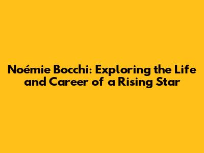 Noémie Bocchi: Exploring the Life and Career of a Rising Star