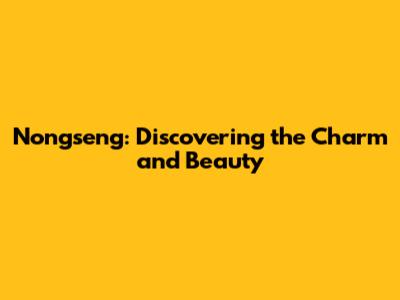 Nongseng: Discovering the Charm and Beauty