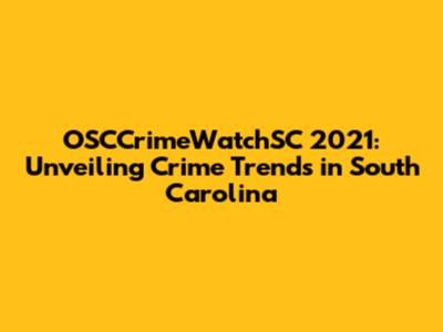 OSCCrimeWatchSC 2021: Unveiling Crime Trends in South Carolina