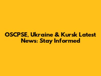 OSCPSE, Ukraine & Kursk Latest News: Stay Informed