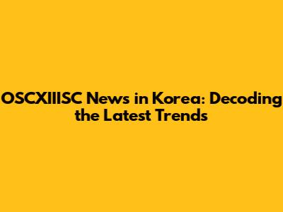 OSCXIIISC News in Korea: Decoding the Latest Trends