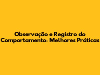 Observação e Registro do Comportamento: Melhores Práticas