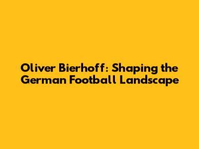 Oliver Bierhoff: Shaping the German Football Landscape