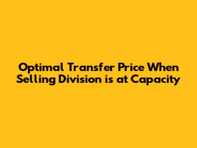 Optimal Transfer Price When Selling Division is at Capacity