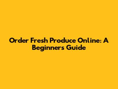 Order Fresh Produce Online: A Beginner's Guide