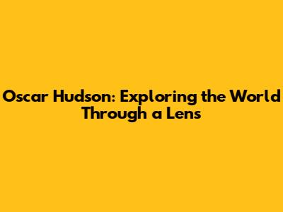 Oscar Hudson: Exploring the World Through a Lens