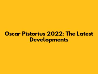 Oscar Pistorius' 2022: The Latest Developments