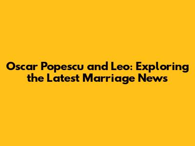 Oscar Popescu and Leo: Exploring the Latest Marriage News