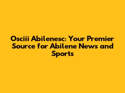 Osciii Abilenesc: Your Premier Source for Abilene News and Sports