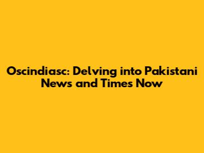 Oscindiasc: Delving into Pakistani News and Times Now