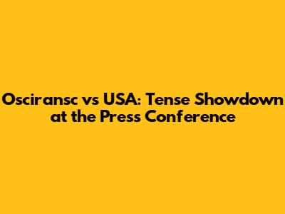 Osciransc vs USA: Tense Showdown at the Press Conference
