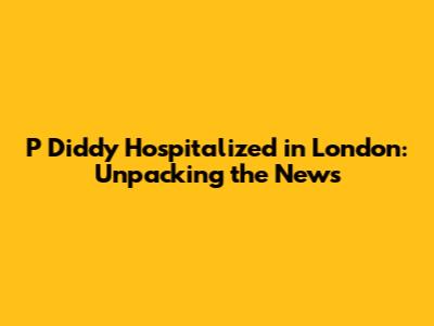 P Diddy Hospitalized in London: Unpacking the News