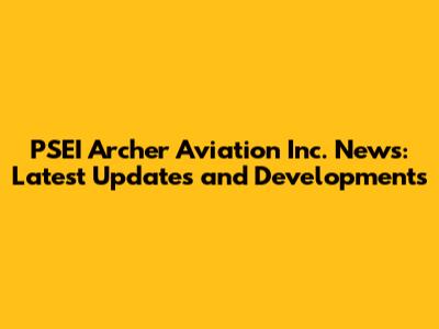 PSEI Archer Aviation Inc. News: Latest Updates and Developments