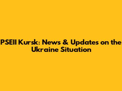 PSEII Kursk: News & Updates on the Ukraine Situation