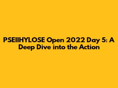 PSEIIHYLOSE Open 2022 Day 5: A Deep Dive into the Action