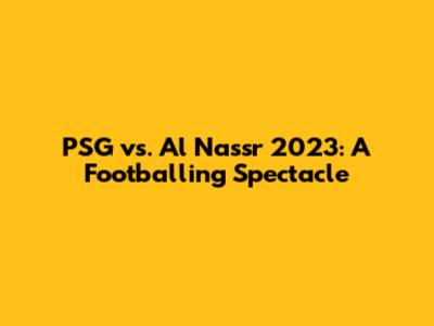 PSG vs. Al Nassr 2023: A Footballing Spectacle