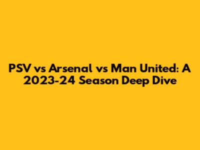 PSV vs Arsenal vs Man United: A 2023-24 Season Deep Dive