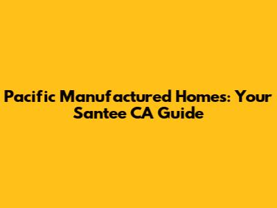 Pacific Manufactured Homes: Your Santee CA Guide