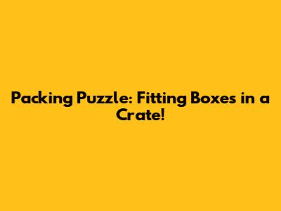 Packing Puzzle: Fitting Boxes in a Crate!