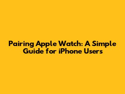 Pairing Apple Watch: A Simple Guide for iPhone Users