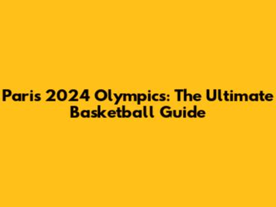Paris 2024 Olympics: The Ultimate Basketball Guide
