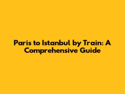 Paris to Istanbul by Train: A Comprehensive Guide