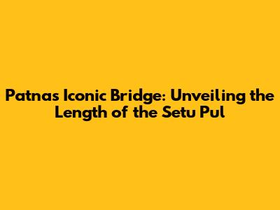 Patna's Iconic Bridge: Unveiling the Length of the Setu Pul