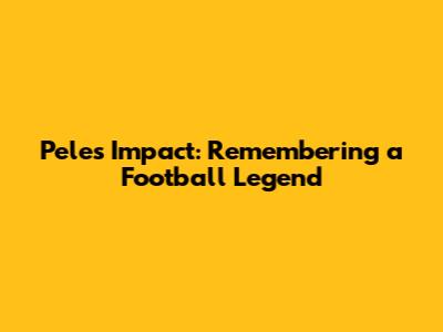 Pele's Impact: Remembering a Football Legend