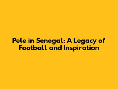 Pele in Senegal: A Legacy of Football and Inspiration
