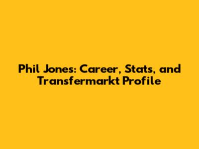 Phil Jones: Career, Stats, and Transfermarkt Profile