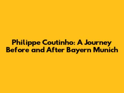 Philippe Coutinho: A Journey Before and After Bayern Munich
