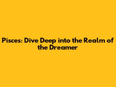Pisces: Dive Deep into the Realm of the Dreamer